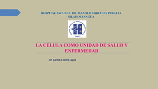 LA CÉLULA COMO UNIDAD DE SALUD Y
ENFERMEDAD
HOSPITAL ESCUELA DR. MANOLO MORALES PERALTA
SILAIS MANAGUA
Dr. Carlos E Jaime Lopez
1
 