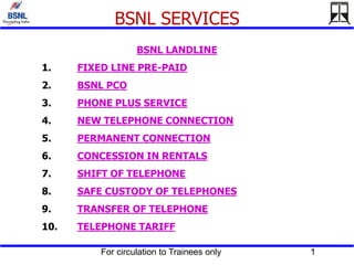 For circulation to Trainees only 1
BSNL SERVICES
BSNL LANDLINE
1. FIXED LINE PRE-PAID
2. BSNL PCO
3. PHONE PLUS SERVICE
4. NEW TELEPHONE CONNECTION
5. PERMANENT CONNECTION
6. CONCESSION IN RENTALS
7. SHIFT OF TELEPHONE
8. SAFE CUSTODY OF TELEPHONES
9. TRANSFER OF TELEPHONE
10. TELEPHONE TARIFF
 