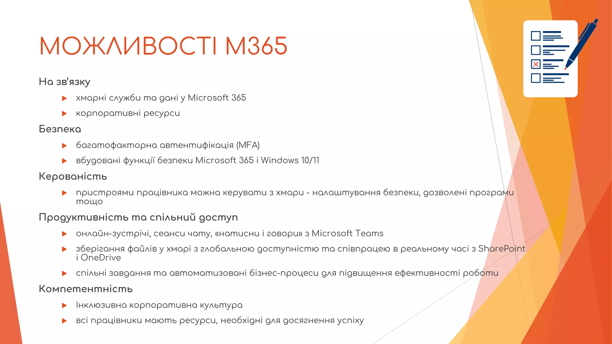 МОЖЛИВОСТІ M365
На зв’язку
 хмарні служби та дані у Microsoft 365
 корпоративні ресурси
Безпека
 багатофакторна автентифікація (MFA)
 вбудовані функції безпеки Microsoft 365 і Windows 10/11
Керованість
 пристроями працівника можна керувати з хмари - налаштування безпеки, дозволені програми
тощо
Продуктивність та спільний доступ
 онлайн-зустрічі, сеанси чату, «натисни і говори» з Microsoft Teams
 зберігання файлів у хмарі з глобальною доступністю та співпрацею в реальному часі з SharePoint
і OneDrive
 спільні завдання та автоматизовані бізнес-процеси для підвищення ефективності роботи
Компетентність
 Інклюзивна корпоративна культура
 всі працівники мають ресурси, необхідні для досягнення успіху
 