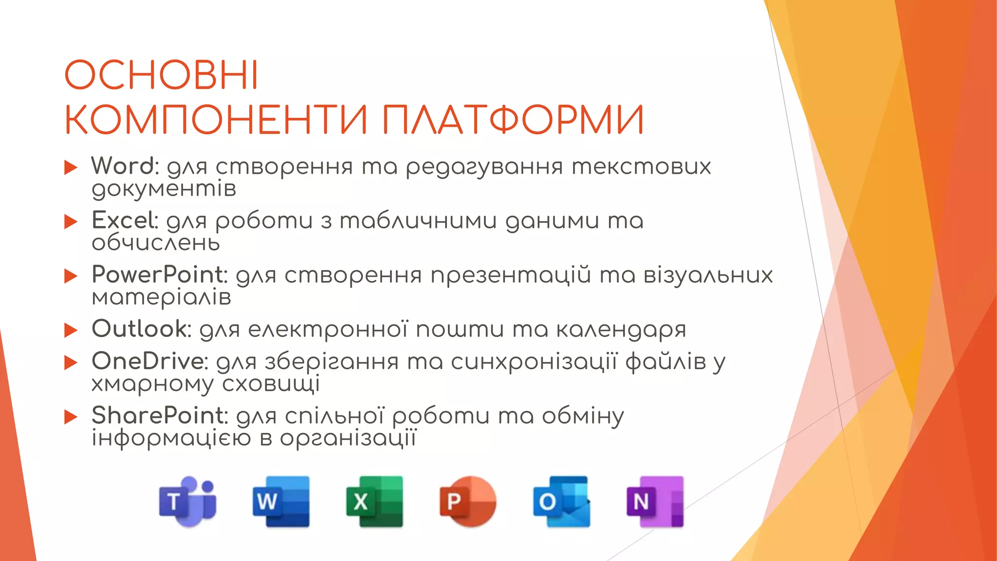ОСНОВНІ
КОМПОНЕНТИ ПЛАТФОРМИ
 Word: для створення та редагування текстових
документів
 Excel: для роботи з табличними даними та
обчислень
 PowerPoint: для створення презентацій та візуальних
матеріалів
 Outlook: для електронної пошти та календаря
 OneDrive: для зберігання та синхронізації файлів у
хмарному сховищі
 SharePoint: для спільної роботи та обміну
інформацією в організації
 