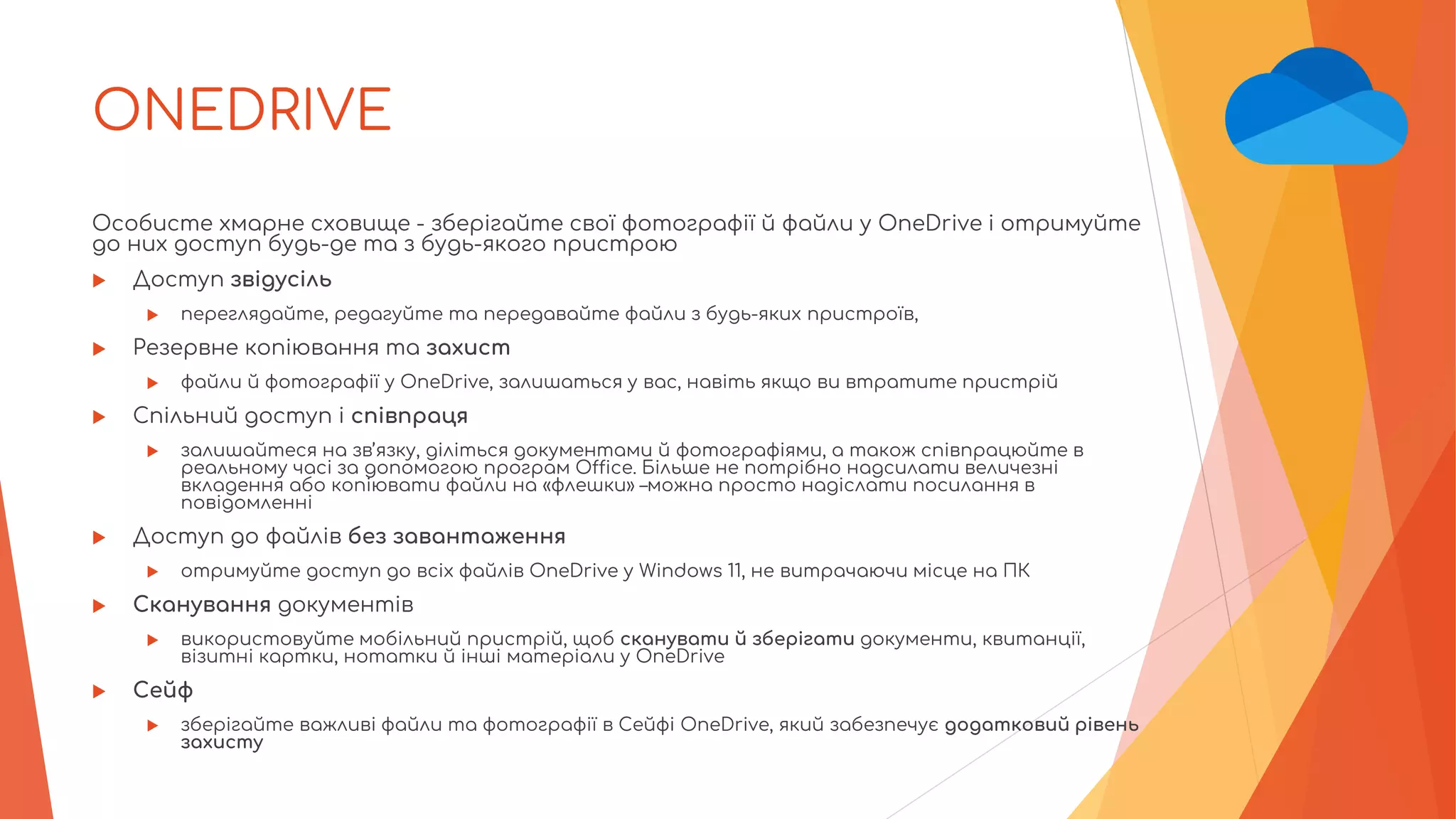 ONEDRIVE
Особисте хмарне сховище - зберігайте свої фотографії й файли у OneDrive і отримуйте
до них доступ будь-де та з будь-якого пристрою
 Доступ звідусіль
 переглядайте, редагуйте та передавайте файли з будь-яких пристроїв,
 Резервне копіювання та захист
 файли й фотографії у OneDrive, залишаться у вас, навіть якщо ви втратите пристрій
 Спільний доступ і співпраця
 залишайтеся на зв’язку, діліться документами й фотографіями, а також співпрацюйте в
реальному часі за допомогою програм Office. Більше не потрібно надсилати величезні
вкладення або копіювати файли на «флешки» –можна просто надіслати посилання в
повідомленні
 Доступ до файлів без завантаження
 отримуйте доступ до всіх файлів OneDrive у Windows 11, не витрачаючи місце на ПК
 Сканування документів
 використовуйте мобільний пристрій, щоб сканувати й зберігати документи, квитанції,
візитні картки, нотатки й інші матеріали у OneDrive
 Сейф
 зберігайте важливі файли та фотографії в Сейфі OneDrive, який забезпечує додатковий рівень
захисту
 