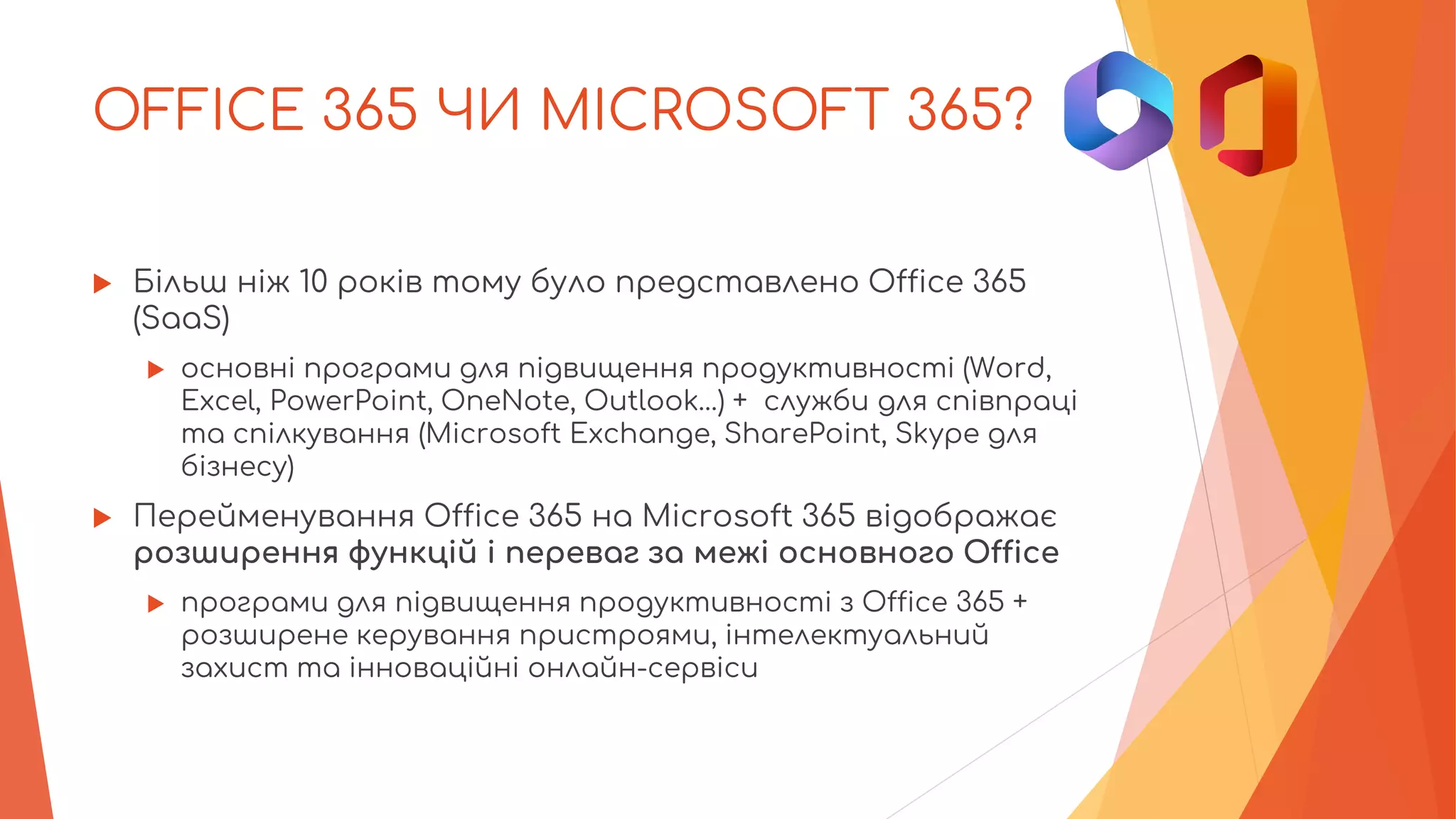 OFFICE 365 ЧИ MICROSOFT 365?
 Більш ніж 10 років тому було представлено Office 365
(SaaS)
 основні програми для підвищення продуктивності (Word,
Excel, PowerPoint, OneNote, Outlook…) + служби для співпраці
та спілкування (Microsoft Exchange, SharePoint, Skype для
бізнесу)
 Перейменування Office 365 на Microsoft 365 відображає
розширення функцій і переваг за межі основного Office
 програми для підвищення продуктивності з Office 365 +
розширене керування пристроями, інтелектуальний
захист та інноваційні онлайн-сервіси
 