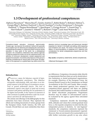 1.3 Development of professional competences
Alphons Plasschaert1
Marcia Boyd2
y, Sandra Andrieu3
z, Robin Basker4
z, Roberto J. Beltran5
z,
Giorgio Blasi6
z, Barbara Chadwick7
z, David Chambers8
z, Cecilia Christersson9
z, Fernando
Haddock10
z, Thomas Kerschbaum11
z, Stan Kogon12
z, Gyorgy Kovesi13
z, Fusun Ozer14
z,
Hari Parkash15
z, Juanita E. Villamil10
z, Richard I. Vogel16
z and Anne Wolowski17
z
1
University of Nijmegen, the Netherlands; 2
University of British Columbia, Canada; 3
University of Louisiana, USA; 4
University of Leeds, UK;
5
Universidad Peruana Cayetano, Peru; 6
University of Genoa, Italy; 7
University of Wales Cardiff, UK; 8
University of the Pacific, San Francisco,
USA; 9
University of Malmö, Sweden; 10
University of Puerto Rico, USA; 11
University of Cologne, Germany; 12
University of Western
Ontario, Canada; 13
Semmelweis University Budapest, Hungary; 14
Selcuk University, Konya, Turkey; 15
All India Institute of
Medical Sciences; 16
New York University, USA; 17
University of Munster, Germany
Competency-based education, introduced approximately
10 years ago, has become the preferred method and generally
the accepted norm for delivering and assessing the outcomes of
undergraduate (European) or predoctoral (North America) dental
education in many parts of the world. As a philosophical
approach, the competency statements drive national agencies
in external programme review and at the institutional level in the
definition of curriculum development, student assessment and
programme evaluation. It would be presumptuous of this group to
prescribe competences for various parts of the world; the appli-
cation of this approach on a global basis may define what is the
absolute minimum knowledge base and behavioural standard
expected of a ‘dentist’ in the health care setting, while respecting
local limitations and values. The review of documents and dis-
tillation of recommendations is presented as a reference and
consideration for dental undergraduate programmes and their
administration.
Key words: competency statements; dental competencies.
ßBlackwell Munksgaard, 2002
Introduction
COMPETENCY means the behaviour expected of begin-
ning independent practitioners. This behaviour
incorporates understanding, skills, and values in an inte-
grated response to the full range of circumstances encoun-
tered in general professional practice. This level of
performance requires some degree of speed and accuracy
consistent with patient well-being but not performance at
the highest level possible. It also requires an awareness of
what constitutes acceptable performance under the circum-
stances and desire for self-improvement (1).
The articles and offerings in the bibliography for this
subsection have been reviewed. They represent the
efforts and working documents of various groups from
the European Union, South America, the USA and
Canada. Overall there are more similarities than there
are differences. Competency documents relate directly
to requirements that have been set out by dental educa-
tion institutions or dental professional organizations,
for example, Directives of the European Union, the
General Dental Council or the Commissions on Dental
Accreditation in the USA and Canada. More recently,
these dental professional agencies have adopted a
competency-based approach and these are guiding
documents that outline baseline or reference standards
for dental educational programmes. Programmes
therefore may be subject to self-assessment and/or
be evaluated by the agency against these articulated
standards.
Competency statements describe the knowledge,
skills, attitudes and values that a dental graduate must
have, i.e. the requisite competence to enter into the safe,
independent practice of dentistry. As ‘safe beginner’
standards, the competency statements represent the
‘minimum’ or ‘lowest common denominator’ expected.
However, they are not meant to be so prescriptive as to
stifle further curriculum growth in any area where
Eur J Dent Educ; 6 (Suppl. 3): 33–44
Printed in Denmark. All rights reserved
33

Chairperson.
yRapporteur.
zGroup member.
 