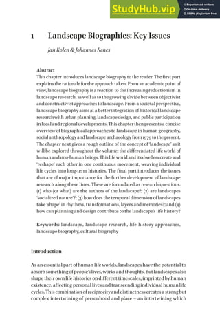 1 Landscape Biographies: Key Issues
Jan Kolen & Johannes Renes
Abstract
This chapter introduces landscape biography to the reader. The first part
explainstherationalefortheapproachtaken.From an academic point of
view, landscapebiography isareactiontotheincreasing reductionism in
landscape research, as well as to the growing divide between objectivist
and constructivist approaches to landscape. From a societal perspective,
landscape biography aims at a better integration of historical landscape
researchwithurbanplanning,landscapedesign,andpublicparticipation
in local and regional developments. This chapter then presents a concise
overview of biographical approaches to landscape in human geography,
socialanthropologyandlandscapearchaeologyfrom1979tothepresent.
The chapter next gives a rough outline of the concept of ‘landscape’ as it
will be explored throughout the volume: the differentiated life world of
humanandnon-humanbeings.Thislifeworldanditsdwellerscreateand
‘reshape’ each other in one continuous movement, weaving individual
life cycles into long-term histories. The final part introduces the issues
that are of major importance for the further development of landscape
research along these lines. These are formulated as research questions:
(1) who (or what) are the authors of the landscape?; (2) are landscapes
‘socialized nature’?; (3) how does the temporal dimension of landscapes
take ‘shape’ in rhythms, transformations, layers and memories?; and (4)
how can planning and design contribute to the landscape’s life history?
Keywords: landscape, landscape research, life history approaches,
landscape biography, cultural biography
Introduction
As an essential part of human life worlds, landscapes have the potential to
absorbsomethingofpeople’slives,worksandthoughts.Butlandscapesalso
shape their own life histories on different timescales, imprinted by human
existence, affecting personal lives and transcending individual human life
cycles.Thiscombinationofreciprocityanddistinctnesscreatesastrongbut
complex intertwining of personhood and place – an intertwining which
 