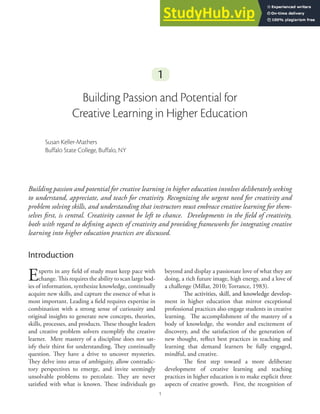 1
1
1
Building Passion and Potential for
Creative Learning in Higher Education
Susan Keller-Mathers
Buffalo State College, Buffalo, NY
Building passion and potential for creative learning in higher education involves deliberately seeking
to understand, appreciate, and teach for creativity. Recognizing the urgent need for creativity and
problem solving skills, and understanding that instructors must embrace creative learning for them-
selves first, is central. Creativity cannot be left to chance. Developments in the field of creativity,
both with regard to defining aspects of creativity and providing frameworks for integrating creative
learning into higher education practices are discussed.
Introduction
Experts in any field of study must keep pace with
change. This requires the ability to scan large bod�
ies of information, synthesize knowledge, continually
acquire new skills, and capture the essence of what is
most important. Leading a field requires expertise in
combination with a strong sense of curiousity and
original insights to generate new concepts, theories,
skills, processes, and products. These thought leaders
and creative problem solvers exemplify the creative
learner. Mere mastery of a discipline does not sat�
isfy their thirst for understanding. They continually
question. They have a drive to uncover mysteries.
They delve into areas of ambiguity, allow contradic�
tory perspectives to emerge, and invite seemingly
unsolvable problems to percolate. They are never
satisfied with what is known. These individuals go
beyond and display a passionate love of what they are
doing, a rich future image, high energy, and a love of
a challenge (Millar, 2010; Torrance, 1983).
The activities, skill, and knowledge develop�
The activities, skill, and knowledge develop�
ment in higher education that mirror exceptional
professional practices also engage students in creative
learning. The accomplishment of the mastery of a
body of knowledge, the wonder and excitement of
discovery, and the satisfaction of the generation of
new thought, reflect best practices in teaching and
learning that demand learners be fully engaged,
mindful, and creative.
The first step toward a more deliberate
development of creative learning and teaching
practices in higher education is to make explicit three
aspects of creative growth. First, the recognition of
 