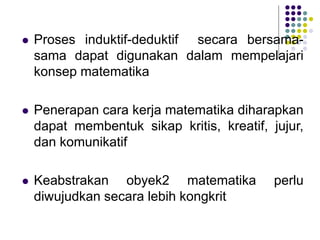 Proses induktif-deduktif secara bersama-
sama dapat digunakan dalam mempelajari
konsep matematika
 Penerapan cara kerja matematika diharapkan
dapat membentuk sikap kritis, kreatif, jujur,
dan komunikatif
 Keabstrakan obyek2 matematika perlu
diwujudkan secara lebih kongkrit
 