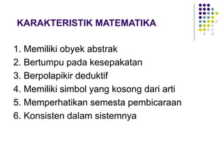 KARAKTERISTIK MATEMATIKA
1. Memiliki obyek abstrak
2. Bertumpu pada kesepakatan
3. Berpolapikir deduktif
4. Memiliki simbol yang kosong dari arti
5. Memperhatikan semesta pembicaraan
6. Konsisten dalam sistemnya
 