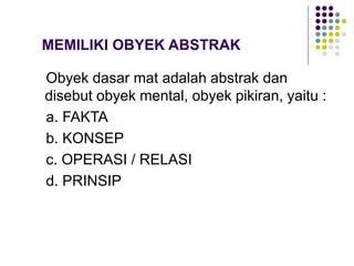 MEMILIKI OBYEK ABSTRAK
Obyek dasar mat adalah abstrak dan
disebut obyek mental, obyek pikiran, yaitu :
a. FAKTA
b. KONSEP
c. OPERASI / RELASI
d. PRINSIP
 