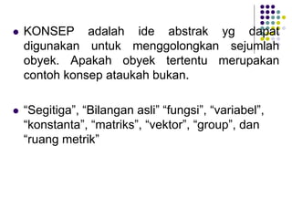  KONSEP adalah ide abstrak yg dapat
digunakan untuk menggolongkan sejumlah
obyek. Apakah obyek tertentu merupakan
contoh konsep ataukah bukan.
 “Segitiga”, “Bilangan asli” “fungsi”, “variabel”,
“konstanta”, “matriks”, “vektor”, “group”, dan
“ruang metrik”
 