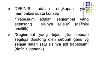 DEFINISI adalah ungkapan yang
membatasi suatu konsep
1. “Trapesium adalah segiempat yang
sepasang sisinya sejajar” (definisi
analitik)
2. “Segiempat yang tejadi jika sebuah
segitiga dipotong oleh sebuah garis yg
sejajar salah satu sisinya adl trapesium”
(definisi generik)
 