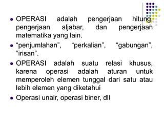  OPERASI adalah pengerjaan hitung,
pengerjaan aljabar, dan pengerjaan
matematika yang lain.
 “penjumlahan”, “perkalian”, “gabungan”,
“irisan”.
 OPERASI adalah suatu relasi khusus,
karena operasi adalah aturan untuk
memperoleh elemen tunggal dari satu atau
lebih elemen yang diketahui
 Operasi unair, operasi biner, dll
 