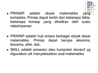  PRINSIP adalah obyek matematika yang
kompleks. Prinsip dapat terdiri dari beberapa fakta,
beberapa konsep yang dikaitkan oleh suatu
relasi/operasi.
 PRINSIP adalah hub antara berbagai obyek dasar
matematika. Prinsip dapat berupa aksioma,
teorema, sifat, dsb.
 SKILL adalah prosedur atau kumpulan aturan2 yg
digunakan utk menyelesaikan soal matematika
 