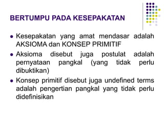 BERTUMPU PADA KESEPAKATAN
 Kesepakatan yang amat mendasar adalah
AKSIOMA dan KONSEP PRIMITIF
 Aksioma disebut juga postulat adalah
pernyataan pangkal (yang tidak perlu
dibuktikan)
 Konsep primitif disebut juga undefined terms
adalah pengertian pangkal yang tidak perlu
didefinisikan
 