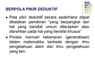 BERPOLA PIKIR DEDUKTIF
 Pola pikir deduktif secara sederhana dapat
dikatakan pemikiran “yang berpangkal dari
hal yang bersifat umum diterapkan atau
diarahkan pada hal yang bersifat khusus”
 Proses mencari kebenaran (generalisasi)
dalam matematika berbeda dengan ilmu
pengetahuan alam dan ilmu pengetahuan
yang lain.
 