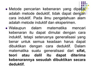  Metode pencarian kebenaran yang dipakai
adalah metode deduktif, tidak dapat dengan
cara induktif. Pada ilmu pengetahuan alam
adalah metode induktif dan eksperimen.
 Walaupun dalam matematika mencari
kebenaran itu dapat dimulai dengan cara
induktif, tetapi seterusnya generalisasi yang
benar untuk semua keadaan harus dapat
dibuktikan dengan cara deduktif. Dalam
matematika suatu generalisasi dari sifat,
teori atau dalil itu dapat diterima
kebenarannya sesudah dibuktikan secara
deduktif.
 