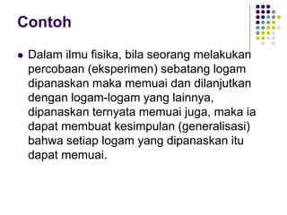 Contoh
 Dalam ilmu fisika, bila seorang melakukan
percobaan (eksperimen) sebatang logam
dipanaskan maka memuai dan dilanjutkan
dengan logam-logam yang lainnya,
dipanaskan ternyata memuai juga, maka ia
dapat membuat kesimpulan (generalisasi)
bahwa setiap logam yang dipanaskan itu
dapat memuai.
 