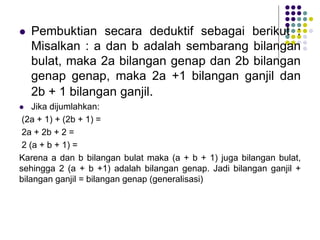  Pembuktian secara deduktif sebagai berikut :
Misalkan : a dan b adalah sembarang bilangan
bulat, maka 2a bilangan genap dan 2b bilangan
genap genap, maka 2a +1 bilangan ganjil dan
2b + 1 bilangan ganjil.
 Jika dijumlahkan:
(2a + 1) + (2b + 1) =
2a + 2b + 2 =
2 (a + b + 1) =
Karena a dan b bilangan bulat maka (a + b + 1) juga bilangan bulat,
sehingga 2 (a + b +1) adalah bilangan genap. Jadi bilangan ganjil +
bilangan ganjil = bilangan genap (generalisasi)
 