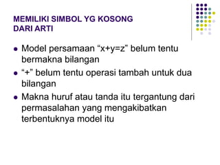 MEMILIKI SIMBOL YG KOSONG
DARI ARTI
 Model persamaan “x+y=z” belum tentu
bermakna bilangan
 “+” belum tentu operasi tambah untuk dua
bilangan
 Makna huruf atau tanda itu tergantung dari
permasalahan yang mengakibatkan
terbentuknya model itu
 