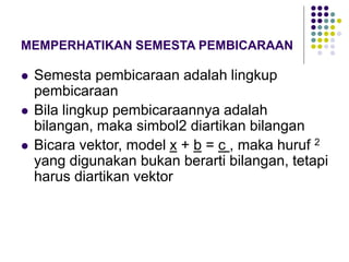 MEMPERHATIKAN SEMESTA PEMBICARAAN
 Semesta pembicaraan adalah lingkup
pembicaraan
 Bila lingkup pembicaraannya adalah
bilangan, maka simbol2 diartikan bilangan
 Bicara vektor, model x + b = c , maka huruf 2
yang digunakan bukan berarti bilangan, tetapi
harus diartikan vektor
 