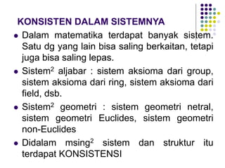 KONSISTEN DALAM SISTEMNYA
 Dalam matematika terdapat banyak sistem.
Satu dg yang lain bisa saling berkaitan, tetapi
juga bisa saling lepas.
 Sistem2 aljabar : sistem aksioma dari group,
sistem aksioma dari ring, sistem aksioma dari
field, dsb.
 Sistem2 geometri : sistem geometri netral,
sistem geometri Euclides, sistem geometri
non-Euclides
 Didalam msing2 sistem dan struktur itu
terdapat KONSISTENSI
 