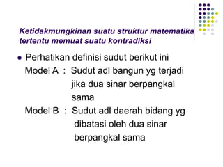 Ketidakmungkinan suatu struktur matematika
tertentu memuat suatu kontradiksi
 Perhatikan definisi sudut berikut ini
Model A : Sudut adl bangun yg terjadi
jika dua sinar berpangkal
sama
Model B : Sudut adl daerah bidang yg
dibatasi oleh dua sinar
berpangkal sama
 