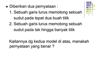  Diberikan dua pernyataan :
1. Sebuah garis lurus memotong sebuah
sudut pada tepat dua buah titik
2. Sebuah garis lurus memotong sebuah
sudut pada tak hingga banyak titik
Kaitannya dg kedua model di atas, manakah
pernyataan yang benar ?
 