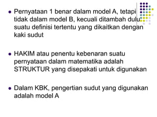  Pernyataan 1 benar dalam model A, tetapi
tidak dalam model B, kecuali ditambah dulu
suatu definisi tertentu yang dikaitkan dengan
kaki sudut
 HAKIM atau penentu kebenaran suatu
pernyataan dalam matematika adalah
STRUKTUR yang disepakati untuk digunakan
 Dalam KBK, pengertian sudut yang digunakan
adalah model A
 