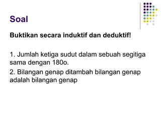 Soal
Buktikan secara induktif dan deduktif!
1. Jumlah ketiga sudut dalam sebuah segitiga
sama dengan 180o.
2. Bilangan genap ditambah bilangan genap
adalah bilangan genap
 