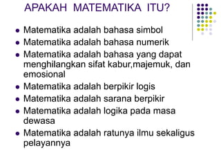 APAKAH MATEMATIKA ITU?
 Matematika adalah bahasa simbol
 Matematika adalah bahasa numerik
 Matematika adalah bahasa yang dapat
menghilangkan sifat kabur,majemuk, dan
emosional
 Matematika adalah berpikir logis
 Matematika adalah sarana berpikir
 Matematika adalah logika pada masa
dewasa
 Matematika adalah ratunya ilmu sekaligus
pelayannya
 