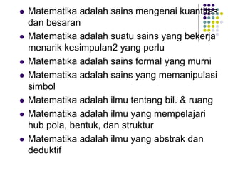  Matematika adalah sains mengenai kuantitas
dan besaran
 Matematika adalah suatu sains yang bekerja
menarik kesimpulan2 yang perlu
 Matematika adalah sains formal yang murni
 Matematika adalah sains yang memanipulasi
simbol
 Matematika adalah ilmu tentang bil. & ruang
 Matematika adalah ilmu yang mempelajari
hub pola, bentuk, dan struktur
 Matematika adalah ilmu yang abstrak dan
deduktif
 