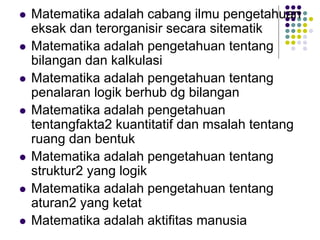  Matematika adalah cabang ilmu pengetahuan
eksak dan terorganisir secara sitematik
 Matematika adalah pengetahuan tentang
bilangan dan kalkulasi
 Matematika adalah pengetahuan tentang
penalaran logik berhub dg bilangan
 Matematika adalah pengetahuan
tentangfakta2 kuantitatif dan msalah tentang
ruang dan bentuk
 Matematika adalah pengetahuan tentang
struktur2 yang logik
 Matematika adalah pengetahuan tentang
aturan2 yang ketat
 Matematika adalah aktifitas manusia
 