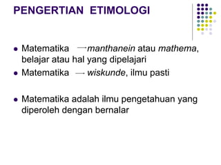 PENGERTIAN ETIMOLOGI
 Matematika manthanein atau mathema,
belajar atau hal yang dipelajari
 Matematika wiskunde, ilmu pasti
 Matematika adalah ilmu pengetahuan yang
diperoleh dengan bernalar
 