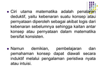  Ciri utama matematika adalah penalaran
deduktif, yaitu kebenaran suatu konsep atau
pernyataan diperoleh sebagai akibat logis dari
kebenaran sebelumnya sehingga kaitan antar
konsep atau pernyataan dalam matematika
bersifat konsisten.
 Namun demikian, pembelajaran dan
pemahaman konsep dapat diawali secara
induktif melalui pengalaman peristiwa nyata
atau intuisi.
 