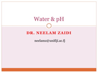 DR. NEELAM ZAIDI
Water & pH
neelamz@unifiji.ac.fj
 
