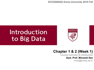 Introduction
to Big Data
Chapter 1 & 2 (Week 1)
Course overview & introduction
DCCS208(02) Korea University 2019 Fall
Asst. Prof. Minseok Seo
mins@korea.ac.kr
 