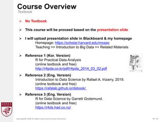 18 / 20
copyrightⓒ 2018 All rights reserved by Korea University
Course Overview
Textbook
 No Textbook
 This course will be proceed based on the presentation slide
 I will upload presentation slide in Blackboard & my homepage
Homepage: https://scholar.harvard.edu/msseo
Teaching >> Introduction to Big Data >> Related Materials
 Reference 2 (Eng. Version)
Introduction to Data Science by Rafael A. Irizarry, 2019.
(online textbook and free)
https://rafalab.github.io/dsbook/
 Reference 3 (Eng. Version)
R for Data Science by Garrett Grolemund.
(online textbook and free)
https://r4ds.had.co.nz/
 Reference 1 (Kor. Version)
R for Practical Data Analysis
(online textbook and free)
http://r4pda.co.kr/pdf/r4pda_2014_03_02.pdf
 