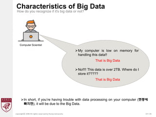 24 / 20
copyrightⓒ 2018 All rights reserved by Korea University
Characteristics of Big Data
How do you recognize if it's big data or not?
Computer Scientist
My computer is low on memory for
handling this data!!
That is Big Data
No!!!! This data is over 2TB. Where do I
store it?????
That is Big Data
In short, if you’re having trouble with data processing on your computer (멘붕에
빠지면), it will be due to the Big Data.
 