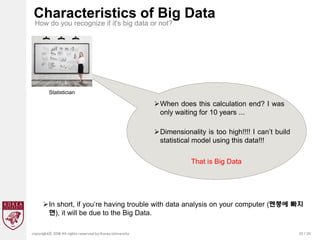 25 / 20
copyrightⓒ 2018 All rights reserved by Korea University
Characteristics of Big Data
How do you recognize if it's big data or not?
Statistician
When does this calculation end? I was
only waiting for 10 years ...
Dimensionality is too high!!!! I can’t build
statistical model using this data!!!
That is Big Data
In short, if you’re having trouble with data analysis on your computer (멘붕에 빠지
면), it will be due to the Big Data.
 