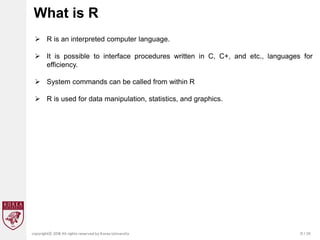 31 / 20
copyrightⓒ 2018 All rights reserved by Korea University
What is R
 R is an interpreted computer language.
 It is possible to interface procedures written in C, C+, and etc., languages for
efficiency.
 System commands can be called from within R
 R is used for data manipulation, statistics, and graphics.
 
