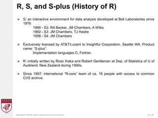 32 / 20
copyrightⓒ 2018 All rights reserved by Korea University
R, S, and S-plus (History of R)
 S: an interactive environment for data analysis developed at Bell Laboratories since
1976
1988 - S2: RA Becker, JM Chambers, A Wilks
1992 - S3: JM Chambers, TJ Hastie
1998 - S4: JM Chambers
 Exclusively licensed by AT&T/Lucent to Insightful Corporation, Seattle WA. Product
name: “S-plus”.
Implementation languages C, Fortran.
 R: initially written by Ross Ihaka and Robert Gentleman at Dep. of Statistics of U of
Auckland, New Zealand during 1990s.
 Since 1997: international “R-core” team of ca. 15 people with access to common
CVS archive.
 