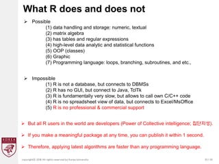 33 / 20
copyrightⓒ 2018 All rights reserved by Korea University
What R does and does not
 Possible
(1) data handling and storage: numeric, textual
(2) matrix algebra
(3) has tables and regular expressions
(4) high-level data analytic and statistical functions
(5) OOP (classes)
(6) Graphic
(7) Programming language: loops, branching, subroutines, and etc.,
 Impossible
(1) R is not a database, but connects to DBMSs
(2) R has no GUI, but connect to Java, TclTk
(3) R is fundamentally very slow, but allows to call own C/C++ code
(4) R is no spreadsheet view of data, but connects to Excel/MsOffice
(5) R is no professional & commercial support
 But all R users in the world are developers (Power of Collective intelligence; 집단지성).
 If you make a meaningful package at any time, you can publish it within 1 second.
 Therefore, applying latest algorithms are faster than any programming language.
 