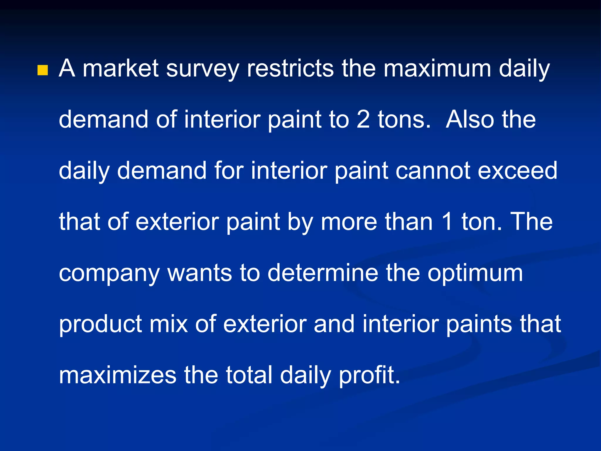  A market survey restricts the maximum daily
demand of interior paint to 2 tons. Also the
daily demand for interior paint cannot exceed
that of exterior paint by more than 1 ton. The
company wants to determine the optimum
product mix of exterior and interior paints that
maximizes the total daily profit.
 