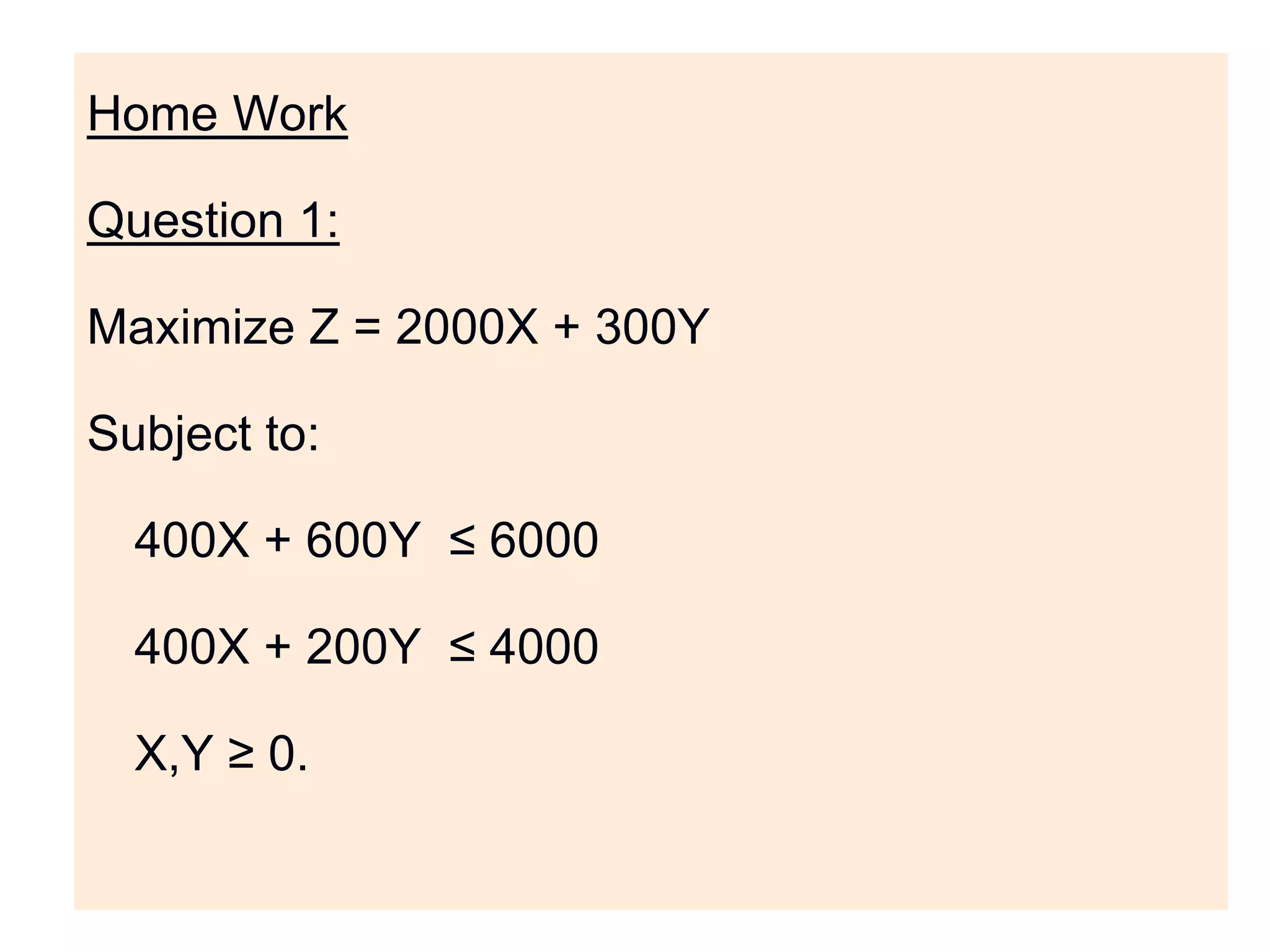 Home Work
Question 1:
Maximize Z = 2000X + 300Y
Subject to:
400X + 600Y ≤ 6000
400X + 200Y ≤ 4000
X,Y ≥ 0.
 
