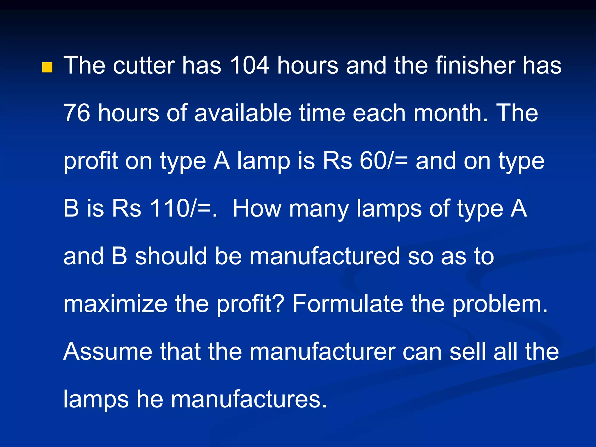  The cutter has 104 hours and the finisher has
76 hours of available time each month. The
profit on type A lamp is Rs 60/= and on type
B is Rs 110/=. How many lamps of type A
and B should be manufactured so as to
maximize the profit? Formulate the problem.
Assume that the manufacturer can sell all the
lamps he manufactures.
 