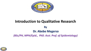 Introduction to Qualitative Research
By
Dr. Abebe Megerso
(BSc/PH, MPH/Epid., PhD. Asst. Prof. of Epidemiology)
 