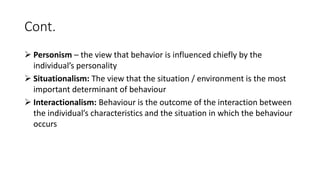 Cont.
 Personism – the view that behavior is influenced chiefly by the
individual’s personality
 Situationalism: The view that the situation / environment is the most
important determinant of behaviour
 Interactionalism: Behaviour is the outcome of the interaction between
the individual’s characteristics and the situation in which the behaviour
occurs
 