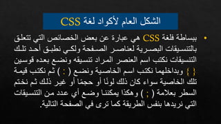 ‫لغة‬ ‫ألكواد‬ ‫العام‬ ‫الشكل‬
CSS
•
‫فلغة‬ ‫ببساطة‬
CSS
‫تتع‬ ‫التي‬ ‫الخصائص‬ ‫بعض‬ ‫عن‬ ‫عبارة‬ ‫هي‬
‫لإر‬
‫ف‬ ‫نطبإإر‬ ‫ولكإإي‬ ‫الصإإفحة‬ ‫لعناصإإر‬ ‫البصإإرية‬ ‫بالتنسإإيقات‬
‫تلإإ‬ ‫حإإد‬
‫ب‬ ‫ونضإع‬ ‫تنسإيقه‬ ‫المإراد‬ ‫العنصر‬ ‫اسم‬ ‫نكتب‬ ‫التنسيقات‬
‫وسإين‬ ‫عإده‬
{ }
‫ونضإع‬ ‫الخاصإية‬ ‫اسإم‬ ‫نكتإب‬ ‫وبداخلهما‬
(
:
)
‫نكتإب‬ ‫ثإم‬
‫يمإة‬
‫ثإ‬ ‫ذلإ‬ ‫غيإر‬ ‫فو‬ ‫ا‬‫حجم‬ ‫فو‬ ‫ا‬‫لون‬ ‫ذل‬ ‫كان‬ ‫سواء‬ ‫الخاصية‬ ‫تل‬
‫نخإتم‬ ‫م‬
‫بعالمة‬ ‫السطر‬
(
;
)
‫التنسإيقات‬ ‫مإن‬ ‫عإدد‬ ‫فع‬ ‫وضإع‬ ‫يمكننإا‬ ‫وهكذا‬
‫التال‬ ‫الصفحة‬ ‫في‬ ‫تر‬ ‫كما‬ ‫الطريقة‬ ‫بنفس‬ ‫نريدها‬ ‫التي‬
‫ية‬
.
 