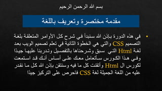 ‫باللغة‬ ‫وتعريف‬ ‫مختصرة‬ ‫مقدمة‬
‫الرحيم‬ ‫الرحمن‬ ‫هللا‬ ‫بسم‬
•
‫المتعلقإة‬ ‫األوامإر‬ ‫كإل‬ ‫شإرح‬ ‫فإي‬ ‫سإنبدف‬ ‫هللا‬ ‫بإذذن‬ ‫الدورة‬ ‫هذه‬ ‫في‬
‫بلغإة‬
‫التصميم‬
CSS
‫الو‬ ‫تصميم‬ ‫تعلم‬ ‫في‬ ‫الثانية‬ ‫الخطوة‬ ‫هي‬ ‫والتي‬
‫بعإد‬ ‫يب‬
‫إة‬‫إ‬‫لغ‬
Html
‫إ‬‫إ‬‫عليه‬ ‫إدربنا‬‫إ‬‫وت‬ ‫إيل‬‫إ‬‫بالتفص‬ ‫إرحناها‬‫إ‬‫وش‬ ‫إبر‬‫إ‬‫س‬ ‫إي‬‫إ‬‫الت‬
‫ا‬‫إد‬‫إ‬‫جي‬ ‫ا‬
‫اسإإتمعت‬ ‫إإد‬ ‫فنإإ‬ ‫فسإإاس‬ ‫علإإد‬ ‫معإإ‬ ‫سإإعتعامل‬ ‫الكإإورس‬ ‫هإإذا‬ ‫وفإإي‬
‫ال‬ ‫لكورس‬
Html
‫ن‬ ‫مإا‬ ‫كإل‬ ‫هللا‬ ‫بذذن‬ ‫وسنتقن‬ ‫فيه‬ ‫ما‬ ‫كل‬ ‫وفتقنت‬
‫قإدر‬
‫لغة‬ ‫الجميلة‬ ‫اللغة‬ ‫من‬ ‫عليه‬
CSS
‫ا‬‫جيد‬ ‫التركيز‬ ‫علد‬ ‫فاحرص‬
 