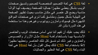 •
‫لغة‬
CSS
‫صإ‬ ‫وتنسإير‬ ‫لتصإميم‬ ‫المخصصإة‬ ‫التصإميم‬ ‫لغإة‬ ‫هي‬
‫فحات‬
‫ف‬ ‫لهإإا‬ ‫ويضإإيف‬ ‫للصإإفحة‬ ‫إإا‬‫جمالي‬ ‫ا‬‫مظهإإر‬ ‫يعطإإي‬ ‫بشإإكل‬ ‫الويإإب‬
‫إإا‬‫لوان‬
‫الصإ‬ ‫تظهإر‬ ‫بحيإر‬ ‫مناسإب‬ ‫مكإان‬ ‫فإي‬ ‫عنصإر‬ ‫كل‬ ‫ويضع‬ ‫مناسبة‬
‫فحة‬
‫الم‬ ‫إفحات‬‫إ‬‫ص‬ ‫إي‬‫إ‬‫ف‬ ‫إر‬‫إ‬‫ت‬ ‫إا‬‫إ‬‫كم‬ ‫إر‬‫إ‬‫ومتناس‬ ‫إل‬‫إ‬‫جمي‬ ‫إكل‬‫إ‬‫بش‬ ‫إة‬‫إ‬‫النهاي‬ ‫إي‬‫إ‬‫ف‬
‫إع‬‫إ‬ ‫وا‬
‫سإنت‬ ‫مإا‬ ‫وهإذا‬ ‫وغيرهم‬ ‫ويوتيوب‬ ‫وفمازون‬ ‫فيسبو‬ ‫مثل‬ ‫الشهيرة‬
‫علمه‬
‫هللا‬ ‫بذذن‬ ‫الدورة‬ ‫هذه‬ ‫في‬
.
•
‫و‬ ‫الويب‬ ‫صفحات‬ ‫فساس‬ ‫نبني‬ ‫فننا‬ ‫تفهم‬ ‫فن‬ ‫علي‬ ‫يجب‬ ‫لذل‬
‫العناصإر‬
‫إإإة‬‫إ‬‫لغ‬ ‫إإإتخدام‬‫إ‬‫باس‬ ‫إإإا‬‫إ‬‫به‬ ‫إإإية‬‫إ‬‫األساس‬
Html
‫األزرار‬ ‫إإإل‬‫إ‬‫مث‬
‫إإإوص‬‫إ‬‫والنص‬
‫م‬ ‫ونعطيهإا‬ ‫العناصإر‬ ‫تلإ‬ ‫كإل‬ ‫ننسإر‬ ‫ثإم‬ ‫ذلإ‬ ‫وغيإر‬ ‫والعناوين‬
‫ا‬‫ظهإر‬
‫لغة‬ ‫باستخدام‬ ‫ا‬‫الئق‬
CSS
‫لغة‬ ‫بعن‬ ‫القول‬ ‫يمكن‬ ‫لذل‬
Html
‫لغإة‬ ‫هإي‬
‫ولغة‬ ‫البناء‬
CSS
‫لغة‬ ‫هي‬
‫والجماليات‬ ‫المظهر‬
 