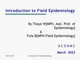 Introduction to Field Epidemiology
By Tilaye W[MPH, Asst. Prof. of
Epidemiology]
&
Fufa B[MPH/Field Epidemiology]
A C S H M C
March 2023
March 2023 Introduction to Feild Epidemiology 1
 